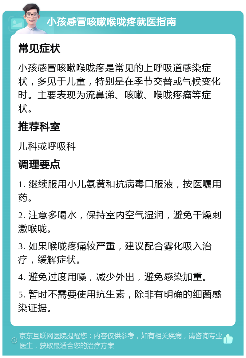 小孩感冒咳嗽喉咙疼就医指南 常见症状 小孩感冒咳嗽喉咙疼是常见的上呼吸道感染症状，多见于儿童，特别是在季节交替或气候变化时。主要表现为流鼻涕、咳嗽、喉咙疼痛等症状。 推荐科室 儿科或呼吸科 调理要点 1. 继续服用小儿氨黄和抗病毒口服液，按医嘱用药。 2. 注意多喝水，保持室内空气湿润，避免干燥刺激喉咙。 3. 如果喉咙疼痛较严重，建议配合雾化吸入治疗，缓解症状。 4. 避免过度用嗓，减少外出，避免感染加重。 5. 暂时不需要使用抗生素，除非有明确的细菌感染证据。