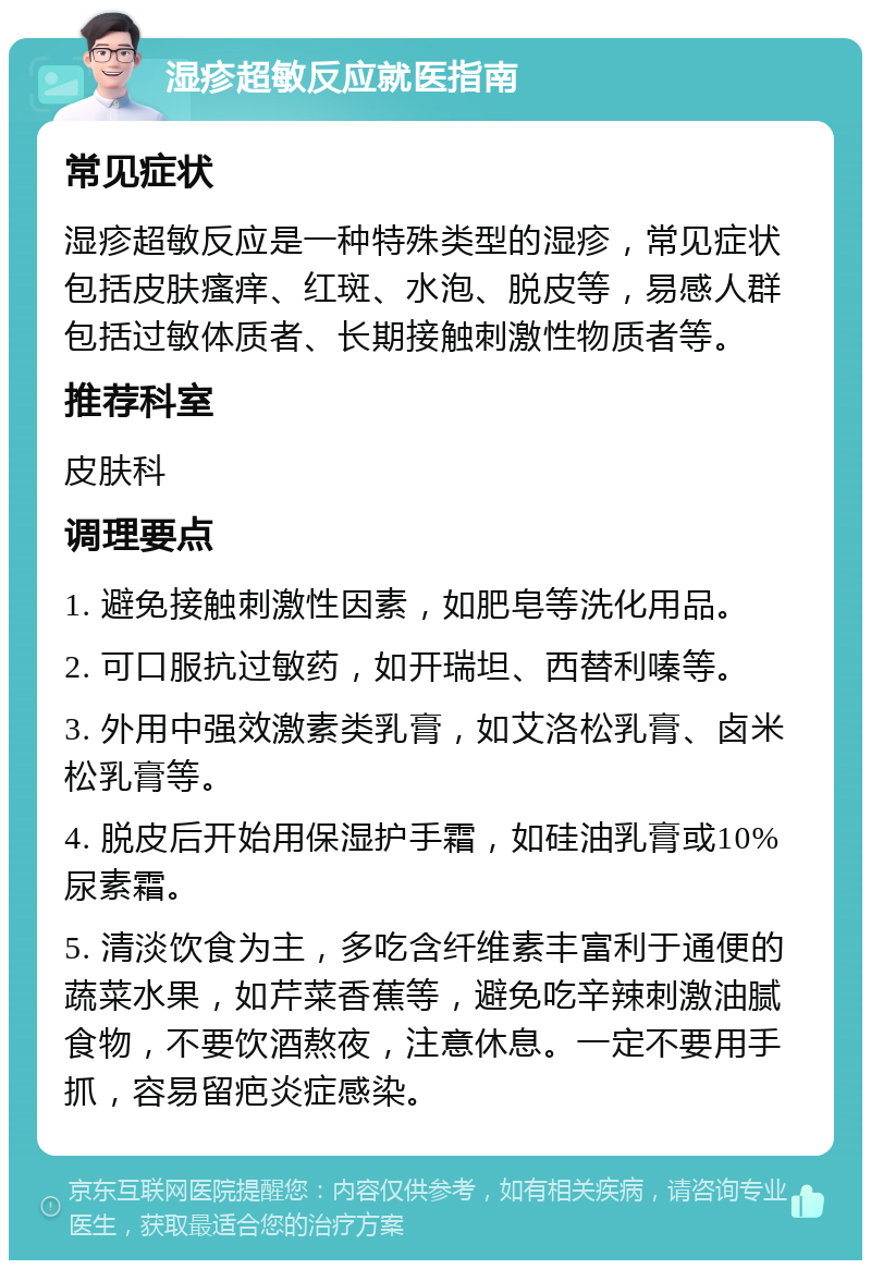 湿疹超敏反应就医指南 常见症状 湿疹超敏反应是一种特殊类型的湿疹，常见症状包括皮肤瘙痒、红斑、水泡、脱皮等，易感人群包括过敏体质者、长期接触刺激性物质者等。 推荐科室 皮肤科 调理要点 1. 避免接触刺激性因素，如肥皂等洗化用品。 2. 可口服抗过敏药，如开瑞坦、西替利嗪等。 3. 外用中强效激素类乳膏，如艾洛松乳膏、卤米松乳膏等。 4. 脱皮后开始用保湿护手霜，如硅油乳膏或10%尿素霜。 5. 清淡饮食为主，多吃含纤维素丰富利于通便的蔬菜水果，如芹菜香蕉等，避免吃辛辣刺激油腻食物，不要饮酒熬夜，注意休息。一定不要用手抓，容易留疤炎症感染。