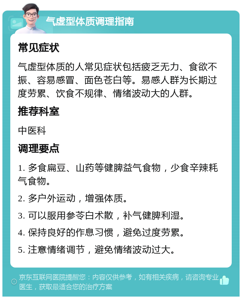 气虚型体质调理指南 常见症状 气虚型体质的人常见症状包括疲乏无力、食欲不振、容易感冒、面色苍白等。易感人群为长期过度劳累、饮食不规律、情绪波动大的人群。 推荐科室 中医科 调理要点 1. 多食扁豆、山药等健脾益气食物，少食辛辣耗气食物。 2. 多户外运动，增强体质。 3. 可以服用参苓白术散，补气健脾利湿。 4. 保持良好的作息习惯，避免过度劳累。 5. 注意情绪调节，避免情绪波动过大。