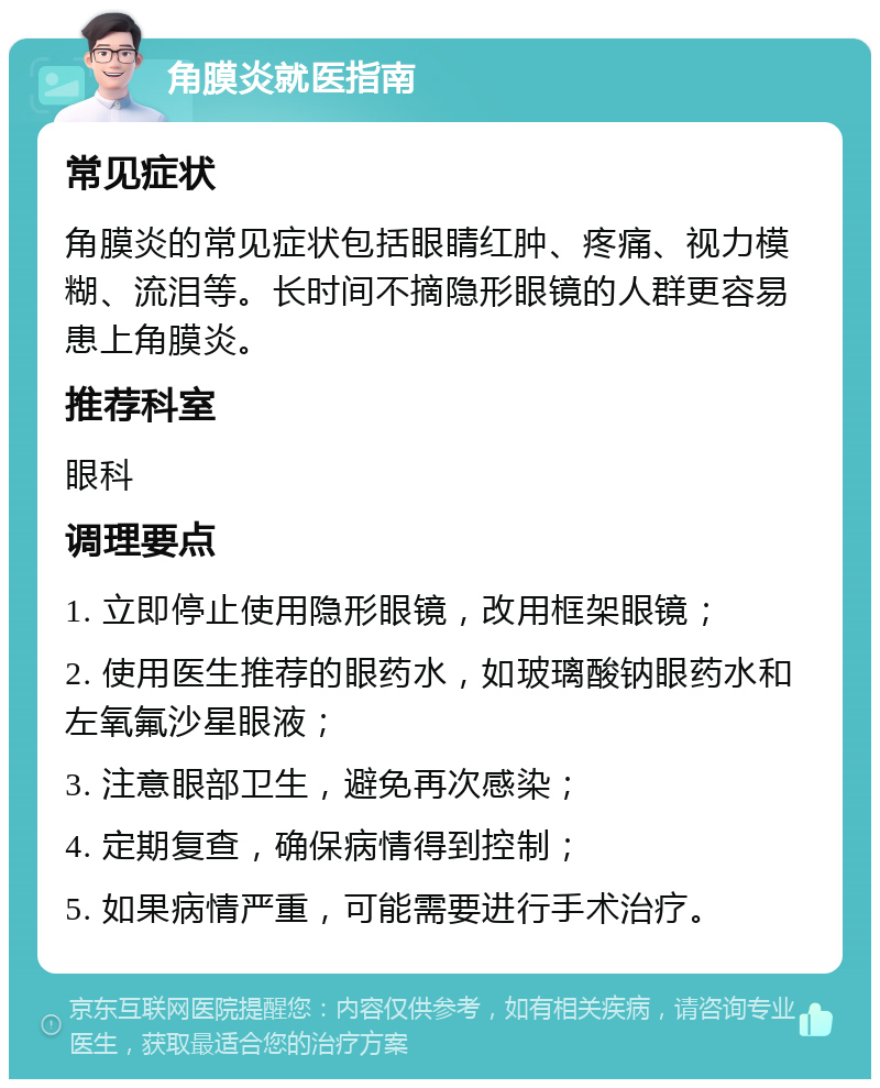 角膜炎就医指南 常见症状 角膜炎的常见症状包括眼睛红肿、疼痛、视力模糊、流泪等。长时间不摘隐形眼镜的人群更容易患上角膜炎。 推荐科室 眼科 调理要点 1. 立即停止使用隐形眼镜，改用框架眼镜； 2. 使用医生推荐的眼药水，如玻璃酸钠眼药水和左氧氟沙星眼液； 3. 注意眼部卫生，避免再次感染； 4. 定期复查，确保病情得到控制； 5. 如果病情严重，可能需要进行手术治疗。