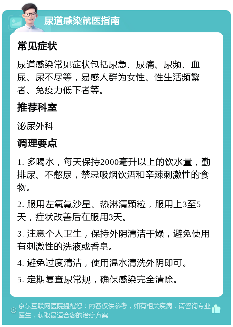 尿道感染就医指南 常见症状 尿道感染常见症状包括尿急、尿痛、尿频、血尿、尿不尽等，易感人群为女性、性生活频繁者、免疫力低下者等。 推荐科室 泌尿外科 调理要点 1. 多喝水，每天保持2000毫升以上的饮水量，勤排尿、不憋尿，禁忌吸烟饮酒和辛辣刺激性的食物。 2. 服用左氧氟沙星、热淋清颗粒，服用上3至5天，症状改善后在服用3天。 3. 注意个人卫生，保持外阴清洁干燥，避免使用有刺激性的洗液或香皂。 4. 避免过度清洁，使用温水清洗外阴即可。 5. 定期复查尿常规，确保感染完全清除。