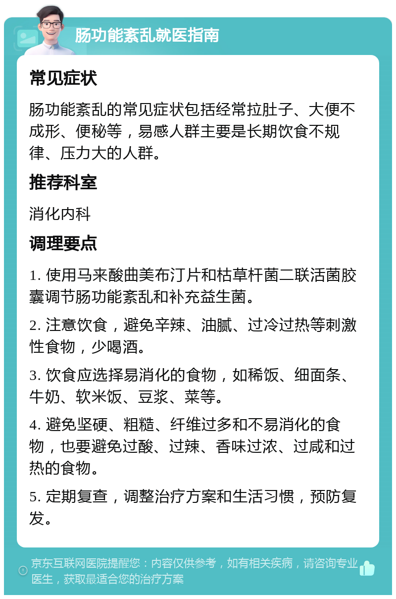 肠功能紊乱就医指南 常见症状 肠功能紊乱的常见症状包括经常拉肚子、大便不成形、便秘等，易感人群主要是长期饮食不规律、压力大的人群。 推荐科室 消化内科 调理要点 1. 使用马来酸曲美布汀片和枯草杆菌二联活菌胶囊调节肠功能紊乱和补充益生菌。 2. 注意饮食，避免辛辣、油腻、过冷过热等刺激性食物，少喝酒。 3. 饮食应选择易消化的食物，如稀饭、细面条、牛奶、软米饭、豆浆、菜等。 4. 避免坚硬、粗糙、纤维过多和不易消化的食物，也要避免过酸、过辣、香味过浓、过咸和过热的食物。 5. 定期复查，调整治疗方案和生活习惯，预防复发。