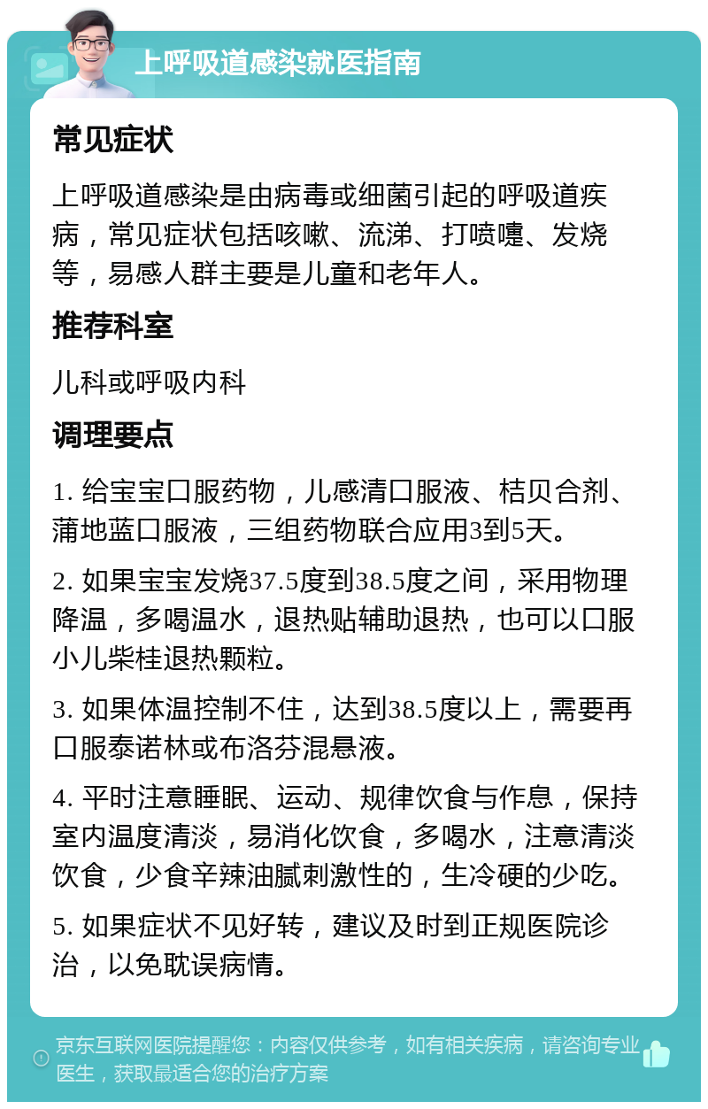 上呼吸道感染就医指南 常见症状 上呼吸道感染是由病毒或细菌引起的呼吸道疾病，常见症状包括咳嗽、流涕、打喷嚏、发烧等，易感人群主要是儿童和老年人。 推荐科室 儿科或呼吸内科 调理要点 1. 给宝宝口服药物，儿感清口服液、桔贝合剂、蒲地蓝口服液，三组药物联合应用3到5天。 2. 如果宝宝发烧37.5度到38.5度之间，采用物理降温，多喝温水，退热贴辅助退热，也可以口服小儿柴桂退热颗粒。 3. 如果体温控制不住，达到38.5度以上，需要再口服泰诺林或布洛芬混悬液。 4. 平时注意睡眠、运动、规律饮食与作息，保持室内温度清淡，易消化饮食，多喝水，注意清淡饮食，少食辛辣油腻刺激性的，生冷硬的少吃。 5. 如果症状不见好转，建议及时到正规医院诊治，以免耽误病情。