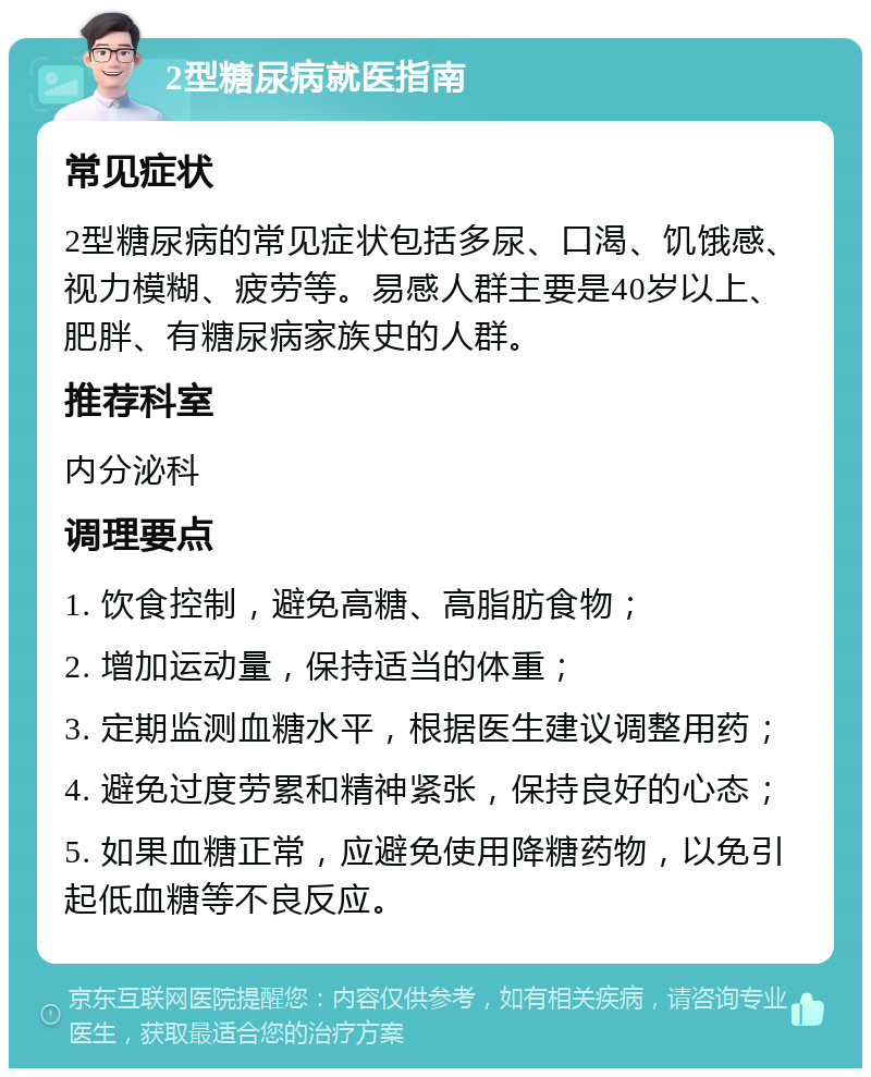 2型糖尿病就医指南 常见症状 2型糖尿病的常见症状包括多尿、口渴、饥饿感、视力模糊、疲劳等。易感人群主要是40岁以上、肥胖、有糖尿病家族史的人群。 推荐科室 内分泌科 调理要点 1. 饮食控制，避免高糖、高脂肪食物； 2. 增加运动量，保持适当的体重； 3. 定期监测血糖水平，根据医生建议调整用药； 4. 避免过度劳累和精神紧张，保持良好的心态； 5. 如果血糖正常，应避免使用降糖药物，以免引起低血糖等不良反应。