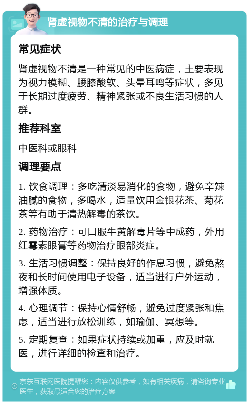 肾虚视物不清的治疗与调理 常见症状 肾虚视物不清是一种常见的中医病症，主要表现为视力模糊、腰膝酸软、头晕耳鸣等症状，多见于长期过度疲劳、精神紧张或不良生活习惯的人群。 推荐科室 中医科或眼科 调理要点 1. 饮食调理：多吃清淡易消化的食物，避免辛辣油腻的食物，多喝水，适量饮用金银花茶、菊花茶等有助于清热解毒的茶饮。 2. 药物治疗：可口服牛黄解毒片等中成药，外用红霉素眼膏等药物治疗眼部炎症。 3. 生活习惯调整：保持良好的作息习惯，避免熬夜和长时间使用电子设备，适当进行户外运动，增强体质。 4. 心理调节：保持心情舒畅，避免过度紧张和焦虑，适当进行放松训练，如瑜伽、冥想等。 5. 定期复查：如果症状持续或加重，应及时就医，进行详细的检查和治疗。