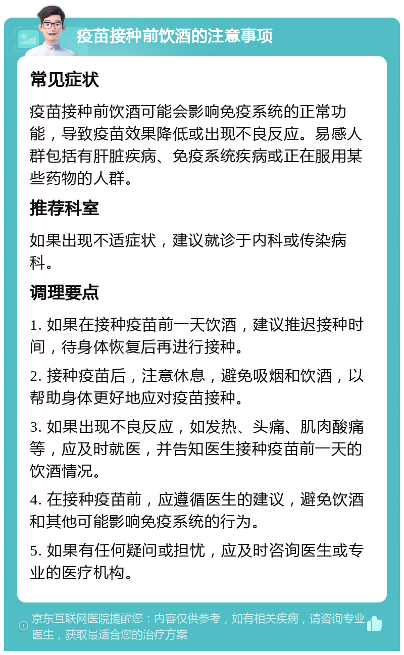 疫苗接种前饮酒的注意事项 常见症状 疫苗接种前饮酒可能会影响免疫系统的正常功能，导致疫苗效果降低或出现不良反应。易感人群包括有肝脏疾病、免疫系统疾病或正在服用某些药物的人群。 推荐科室 如果出现不适症状，建议就诊于内科或传染病科。 调理要点 1. 如果在接种疫苗前一天饮酒，建议推迟接种时间，待身体恢复后再进行接种。 2. 接种疫苗后，注意休息，避免吸烟和饮酒，以帮助身体更好地应对疫苗接种。 3. 如果出现不良反应，如发热、头痛、肌肉酸痛等，应及时就医，并告知医生接种疫苗前一天的饮酒情况。 4. 在接种疫苗前，应遵循医生的建议，避免饮酒和其他可能影响免疫系统的行为。 5. 如果有任何疑问或担忧，应及时咨询医生或专业的医疗机构。