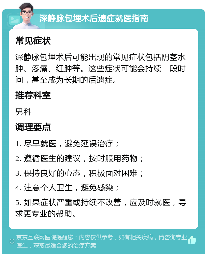 深静脉包埋术后遗症就医指南 常见症状 深静脉包埋术后可能出现的常见症状包括阴茎水肿、疼痛、红肿等。这些症状可能会持续一段时间，甚至成为长期的后遗症。 推荐科室 男科 调理要点 1. 尽早就医，避免延误治疗； 2. 遵循医生的建议，按时服用药物； 3. 保持良好的心态，积极面对困难； 4. 注意个人卫生，避免感染； 5. 如果症状严重或持续不改善，应及时就医，寻求更专业的帮助。