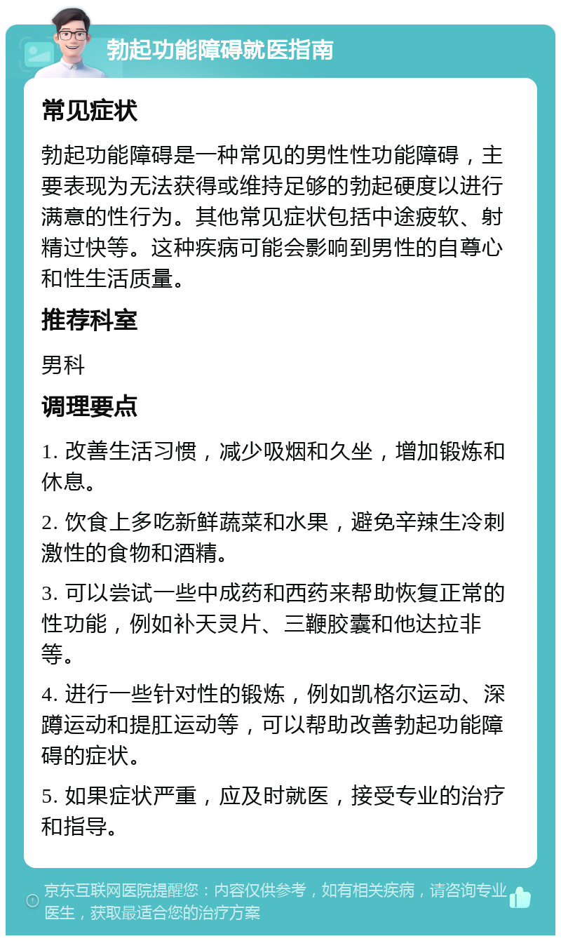 勃起功能障碍就医指南 常见症状 勃起功能障碍是一种常见的男性性功能障碍，主要表现为无法获得或维持足够的勃起硬度以进行满意的性行为。其他常见症状包括中途疲软、射精过快等。这种疾病可能会影响到男性的自尊心和性生活质量。 推荐科室 男科 调理要点 1. 改善生活习惯，减少吸烟和久坐，增加锻炼和休息。 2. 饮食上多吃新鲜蔬菜和水果，避免辛辣生冷刺激性的食物和酒精。 3. 可以尝试一些中成药和西药来帮助恢复正常的性功能，例如补天灵片、三鞭胶囊和他达拉非等。 4. 进行一些针对性的锻炼，例如凯格尔运动、深蹲运动和提肛运动等，可以帮助改善勃起功能障碍的症状。 5. 如果症状严重，应及时就医，接受专业的治疗和指导。