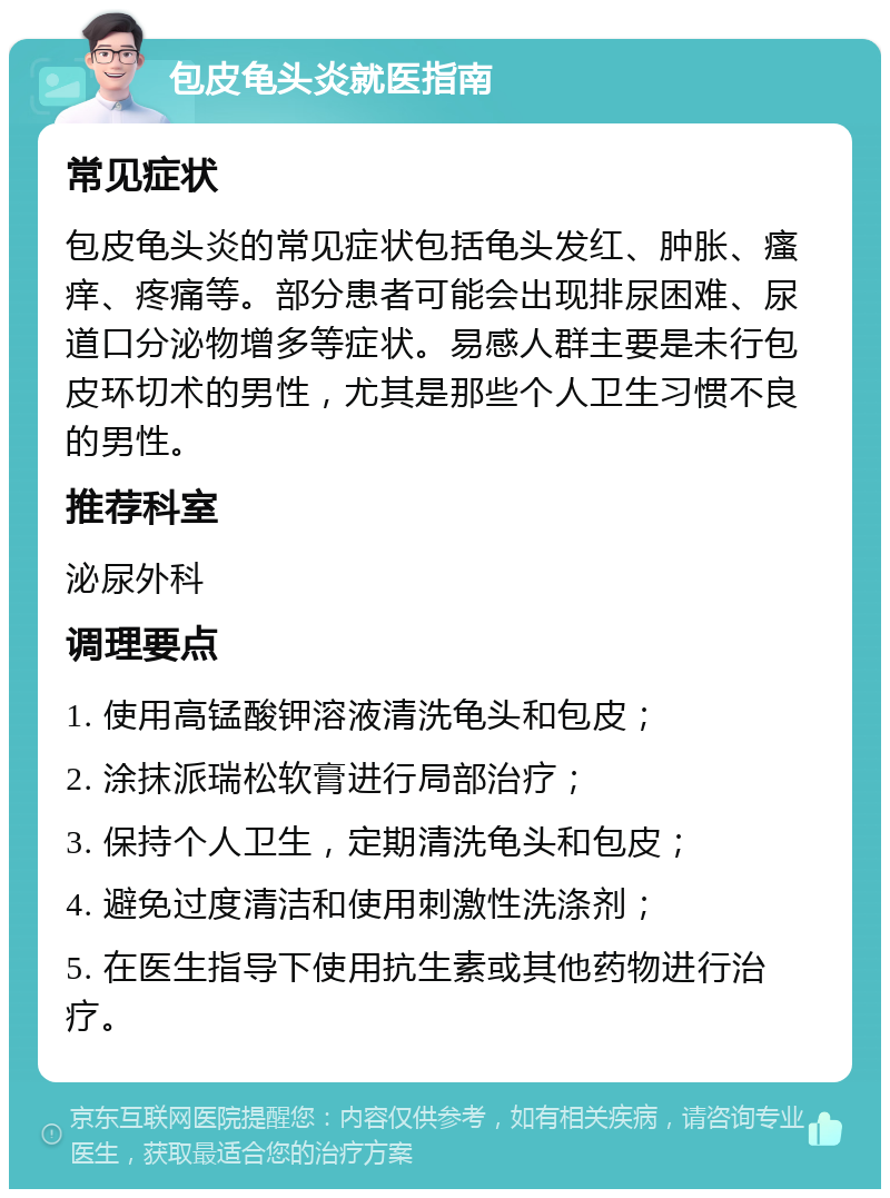 包皮龟头炎就医指南 常见症状 包皮龟头炎的常见症状包括龟头发红、肿胀、瘙痒、疼痛等。部分患者可能会出现排尿困难、尿道口分泌物增多等症状。易感人群主要是未行包皮环切术的男性，尤其是那些个人卫生习惯不良的男性。 推荐科室 泌尿外科 调理要点 1. 使用高锰酸钾溶液清洗龟头和包皮； 2. 涂抹派瑞松软膏进行局部治疗； 3. 保持个人卫生，定期清洗龟头和包皮； 4. 避免过度清洁和使用刺激性洗涤剂； 5. 在医生指导下使用抗生素或其他药物进行治疗。