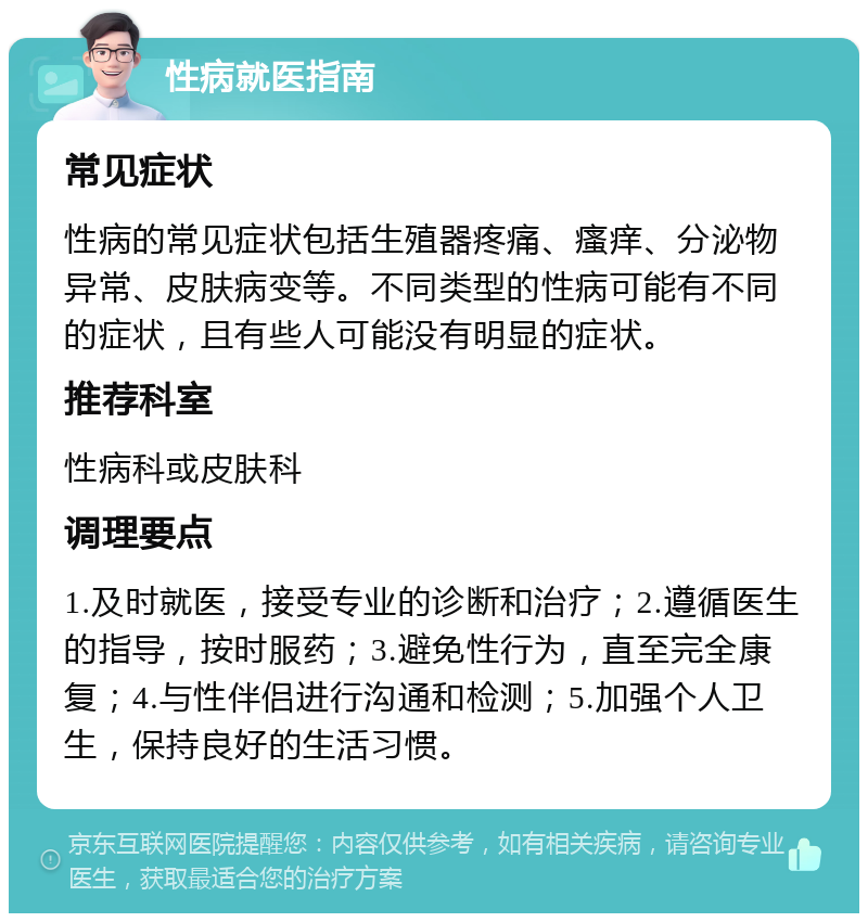 性病就医指南 常见症状 性病的常见症状包括生殖器疼痛、瘙痒、分泌物异常、皮肤病变等。不同类型的性病可能有不同的症状，且有些人可能没有明显的症状。 推荐科室 性病科或皮肤科 调理要点 1.及时就医，接受专业的诊断和治疗；2.遵循医生的指导，按时服药；3.避免性行为，直至完全康复；4.与性伴侣进行沟通和检测；5.加强个人卫生，保持良好的生活习惯。