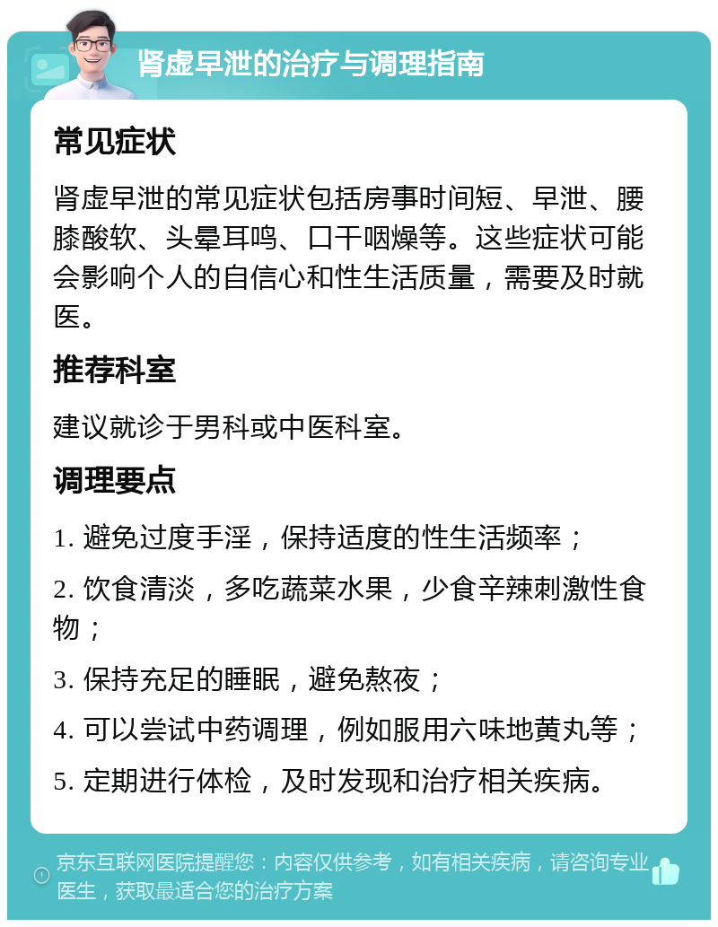 肾虚早泄的治疗与调理指南 常见症状 肾虚早泄的常见症状包括房事时间短、早泄、腰膝酸软、头晕耳鸣、口干咽燥等。这些症状可能会影响个人的自信心和性生活质量，需要及时就医。 推荐科室 建议就诊于男科或中医科室。 调理要点 1. 避免过度手淫，保持适度的性生活频率； 2. 饮食清淡，多吃蔬菜水果，少食辛辣刺激性食物； 3. 保持充足的睡眠，避免熬夜； 4. 可以尝试中药调理，例如服用六味地黄丸等； 5. 定期进行体检，及时发现和治疗相关疾病。