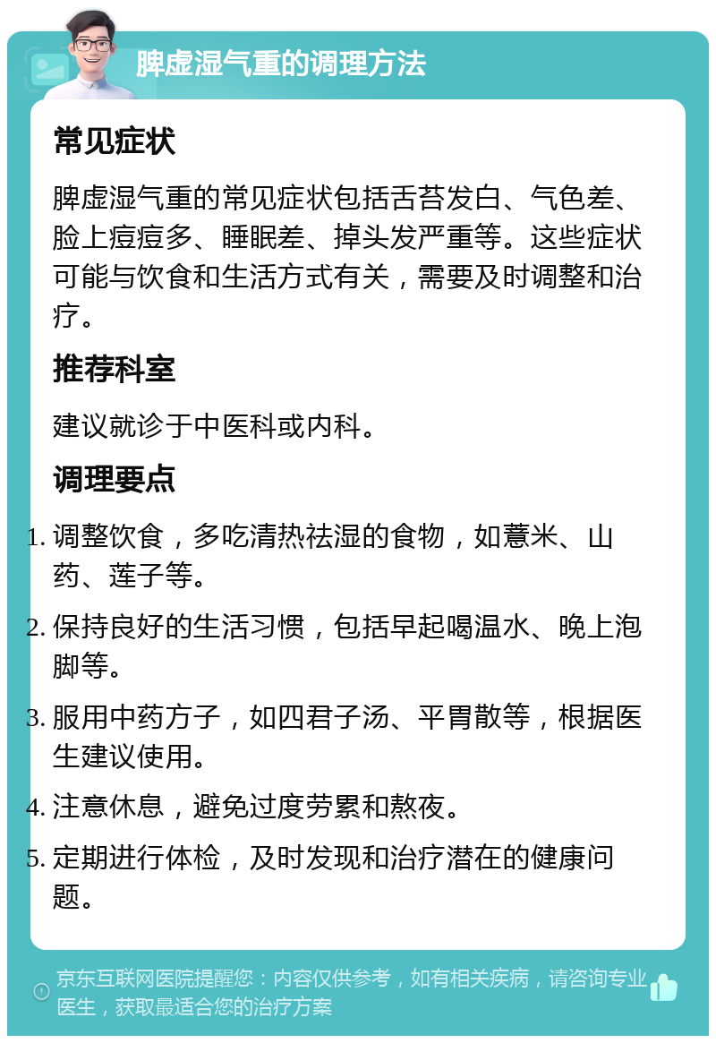 脾虚湿气重的调理方法 常见症状 脾虚湿气重的常见症状包括舌苔发白、气色差、脸上痘痘多、睡眠差、掉头发严重等。这些症状可能与饮食和生活方式有关，需要及时调整和治疗。 推荐科室 建议就诊于中医科或内科。 调理要点 调整饮食，多吃清热祛湿的食物，如薏米、山药、莲子等。 保持良好的生活习惯，包括早起喝温水、晚上泡脚等。 服用中药方子，如四君子汤、平胃散等，根据医生建议使用。 注意休息，避免过度劳累和熬夜。 定期进行体检，及时发现和治疗潜在的健康问题。