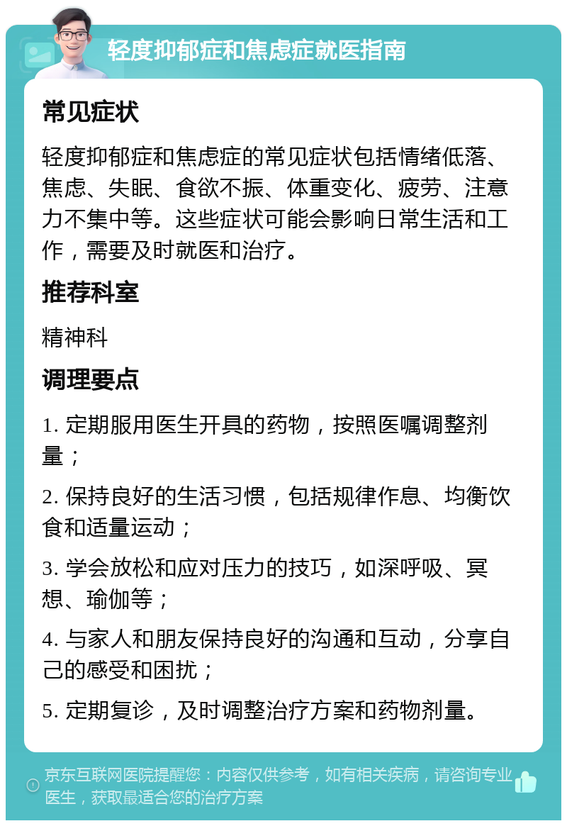 轻度抑郁症和焦虑症就医指南 常见症状 轻度抑郁症和焦虑症的常见症状包括情绪低落、焦虑、失眠、食欲不振、体重变化、疲劳、注意力不集中等。这些症状可能会影响日常生活和工作，需要及时就医和治疗。 推荐科室 精神科 调理要点 1. 定期服用医生开具的药物，按照医嘱调整剂量； 2. 保持良好的生活习惯，包括规律作息、均衡饮食和适量运动； 3. 学会放松和应对压力的技巧，如深呼吸、冥想、瑜伽等； 4. 与家人和朋友保持良好的沟通和互动，分享自己的感受和困扰； 5. 定期复诊，及时调整治疗方案和药物剂量。