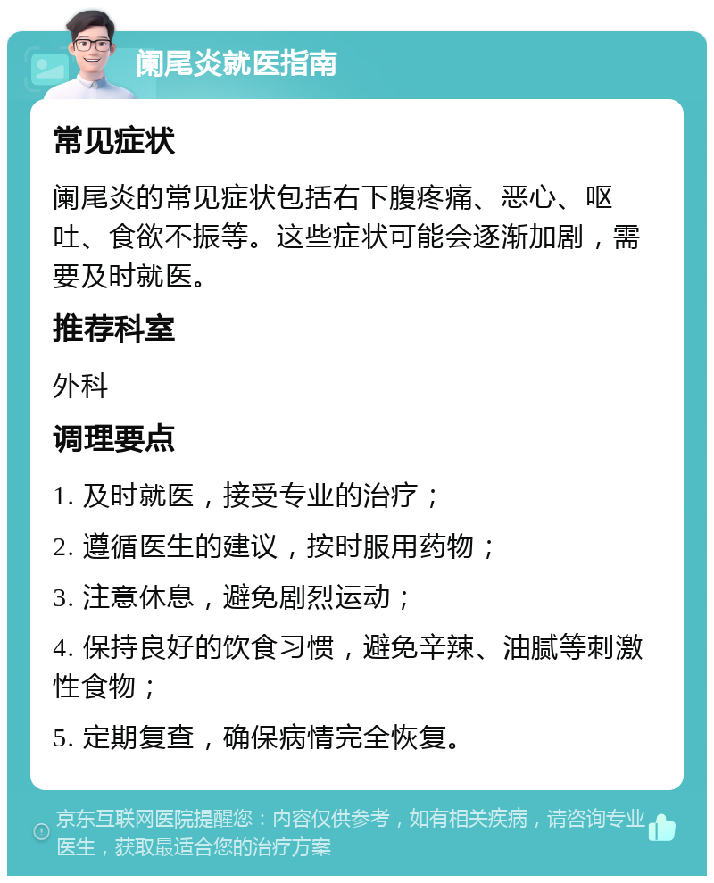 阑尾炎就医指南 常见症状 阑尾炎的常见症状包括右下腹疼痛、恶心、呕吐、食欲不振等。这些症状可能会逐渐加剧，需要及时就医。 推荐科室 外科 调理要点 1. 及时就医，接受专业的治疗； 2. 遵循医生的建议，按时服用药物； 3. 注意休息，避免剧烈运动； 4. 保持良好的饮食习惯，避免辛辣、油腻等刺激性食物； 5. 定期复查，确保病情完全恢复。