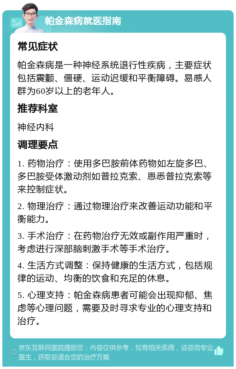 帕金森病就医指南 常见症状 帕金森病是一种神经系统退行性疾病，主要症状包括震颤、僵硬、运动迟缓和平衡障碍。易感人群为60岁以上的老年人。 推荐科室 神经内科 调理要点 1. 药物治疗：使用多巴胺前体药物如左旋多巴、多巴胺受体激动剂如普拉克索、恩悉普拉克索等来控制症状。 2. 物理治疗：通过物理治疗来改善运动功能和平衡能力。 3. 手术治疗：在药物治疗无效或副作用严重时，考虑进行深部脑刺激手术等手术治疗。 4. 生活方式调整：保持健康的生活方式，包括规律的运动、均衡的饮食和充足的休息。 5. 心理支持：帕金森病患者可能会出现抑郁、焦虑等心理问题，需要及时寻求专业的心理支持和治疗。