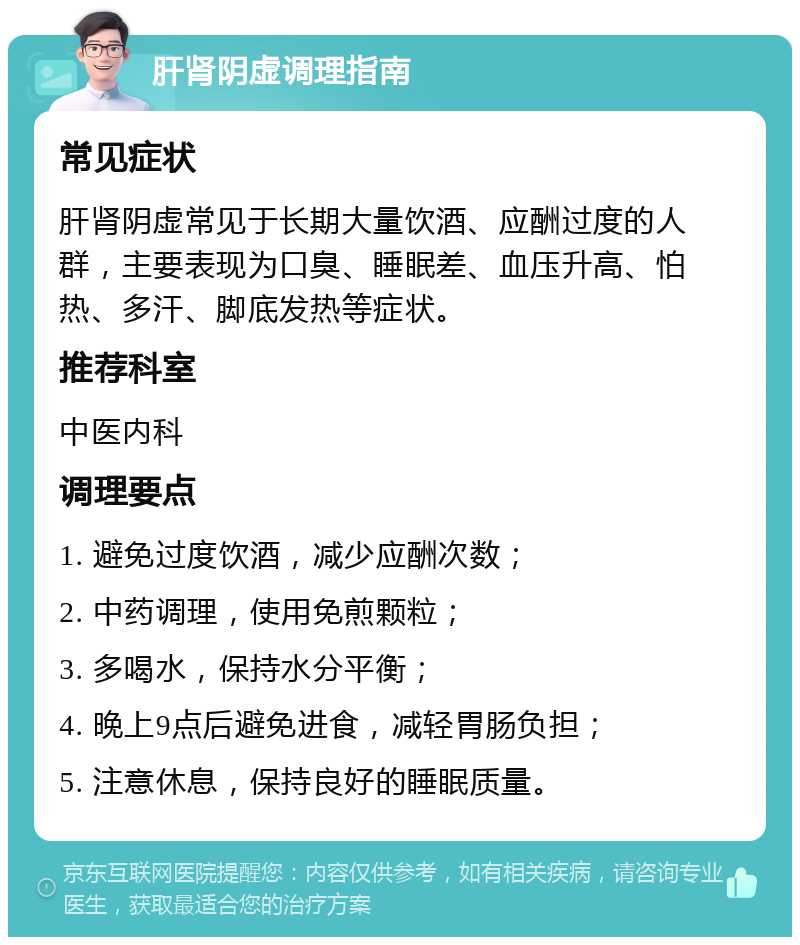 肝肾阴虚调理指南 常见症状 肝肾阴虚常见于长期大量饮酒、应酬过度的人群，主要表现为口臭、睡眠差、血压升高、怕热、多汗、脚底发热等症状。 推荐科室 中医内科 调理要点 1. 避免过度饮酒，减少应酬次数； 2. 中药调理，使用免煎颗粒； 3. 多喝水，保持水分平衡； 4. 晚上9点后避免进食，减轻胃肠负担； 5. 注意休息，保持良好的睡眠质量。