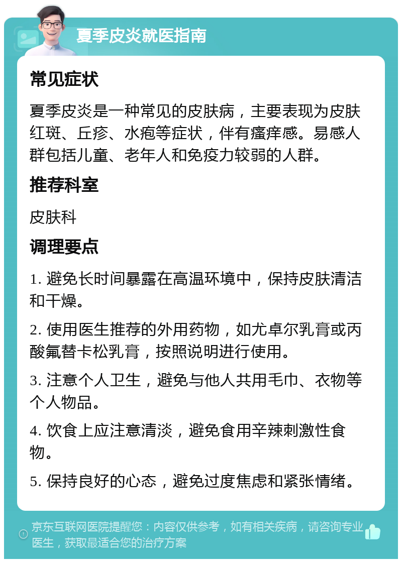 夏季皮炎就医指南 常见症状 夏季皮炎是一种常见的皮肤病，主要表现为皮肤红斑、丘疹、水疱等症状，伴有瘙痒感。易感人群包括儿童、老年人和免疫力较弱的人群。 推荐科室 皮肤科 调理要点 1. 避免长时间暴露在高温环境中，保持皮肤清洁和干燥。 2. 使用医生推荐的外用药物，如尤卓尔乳膏或丙酸氟替卡松乳膏，按照说明进行使用。 3. 注意个人卫生，避免与他人共用毛巾、衣物等个人物品。 4. 饮食上应注意清淡，避免食用辛辣刺激性食物。 5. 保持良好的心态，避免过度焦虑和紧张情绪。