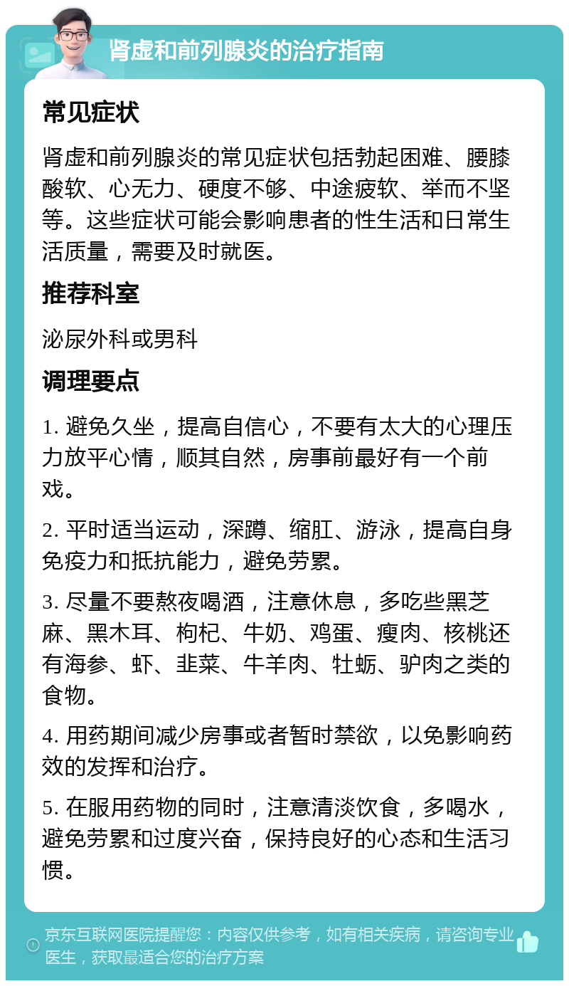 肾虚和前列腺炎的治疗指南 常见症状 肾虚和前列腺炎的常见症状包括勃起困难、腰膝酸软、心无力、硬度不够、中途疲软、举而不坚等。这些症状可能会影响患者的性生活和日常生活质量，需要及时就医。 推荐科室 泌尿外科或男科 调理要点 1. 避免久坐，提高自信心，不要有太大的心理压力放平心情，顺其自然，房事前最好有一个前戏。 2. 平时适当运动，深蹲、缩肛、游泳，提高自身免疫力和抵抗能力，避免劳累。 3. 尽量不要熬夜喝酒，注意休息，多吃些黑芝麻、黑木耳、枸杞、牛奶、鸡蛋、瘦肉、核桃还有海参、虾、韭菜、牛羊肉、牡蛎、驴肉之类的食物。 4. 用药期间减少房事或者暂时禁欲，以免影响药效的发挥和治疗。 5. 在服用药物的同时，注意清淡饮食，多喝水，避免劳累和过度兴奋，保持良好的心态和生活习惯。