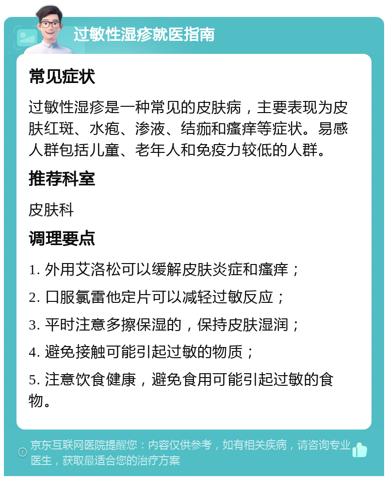 过敏性湿疹就医指南 常见症状 过敏性湿疹是一种常见的皮肤病，主要表现为皮肤红斑、水疱、渗液、结痂和瘙痒等症状。易感人群包括儿童、老年人和免疫力较低的人群。 推荐科室 皮肤科 调理要点 1. 外用艾洛松可以缓解皮肤炎症和瘙痒； 2. 口服氯雷他定片可以减轻过敏反应； 3. 平时注意多擦保湿的，保持皮肤湿润； 4. 避免接触可能引起过敏的物质； 5. 注意饮食健康，避免食用可能引起过敏的食物。