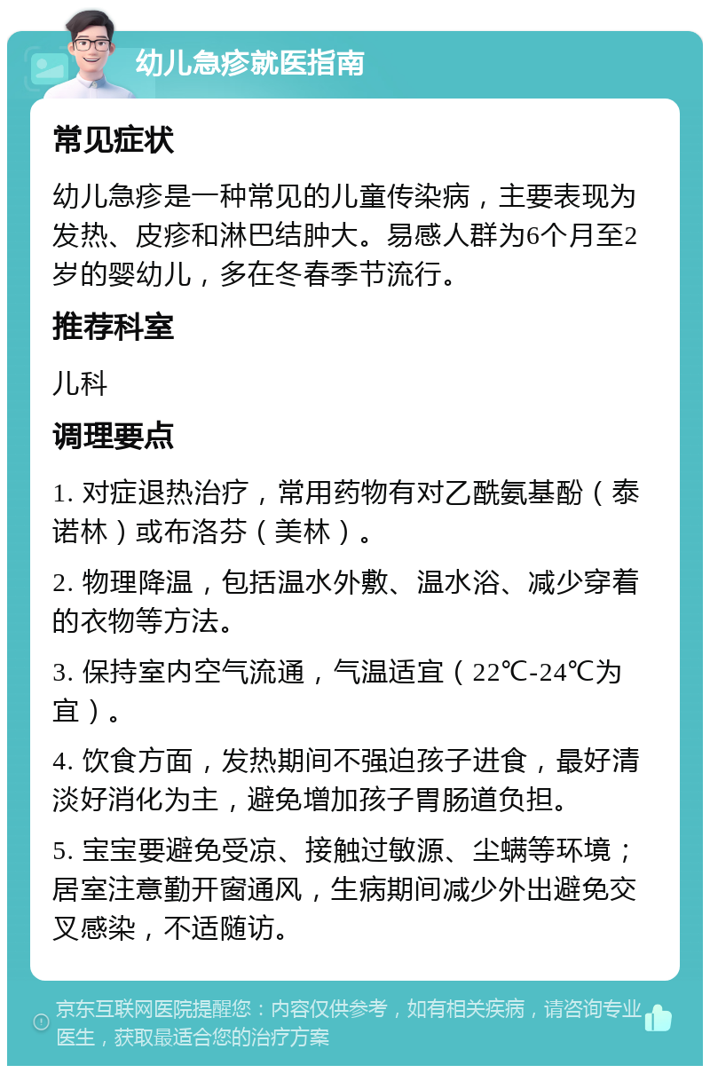 幼儿急疹就医指南 常见症状 幼儿急疹是一种常见的儿童传染病，主要表现为发热、皮疹和淋巴结肿大。易感人群为6个月至2岁的婴幼儿，多在冬春季节流行。 推荐科室 儿科 调理要点 1. 对症退热治疗，常用药物有对乙酰氨基酚（泰诺林）或布洛芬（美林）。 2. 物理降温，包括温水外敷、温水浴、减少穿着的衣物等方法。 3. 保持室内空气流通，气温适宜（22℃-24℃为宜）。 4. 饮食方面，发热期间不强迫孩子进食，最好清淡好消化为主，避免增加孩子胃肠道负担。 5. 宝宝要避免受凉、接触过敏源、尘螨等环境；居室注意勤开窗通风，生病期间减少外出避免交叉感染，不适随访。