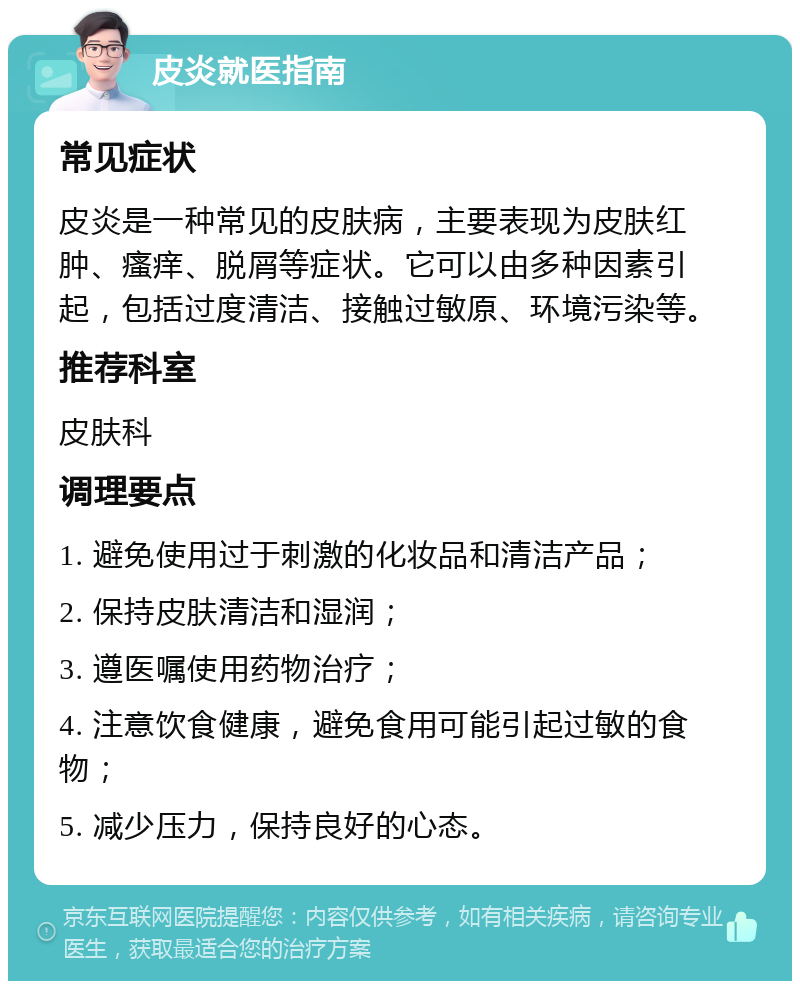 皮炎就医指南 常见症状 皮炎是一种常见的皮肤病，主要表现为皮肤红肿、瘙痒、脱屑等症状。它可以由多种因素引起，包括过度清洁、接触过敏原、环境污染等。 推荐科室 皮肤科 调理要点 1. 避免使用过于刺激的化妆品和清洁产品； 2. 保持皮肤清洁和湿润； 3. 遵医嘱使用药物治疗； 4. 注意饮食健康，避免食用可能引起过敏的食物； 5. 减少压力，保持良好的心态。