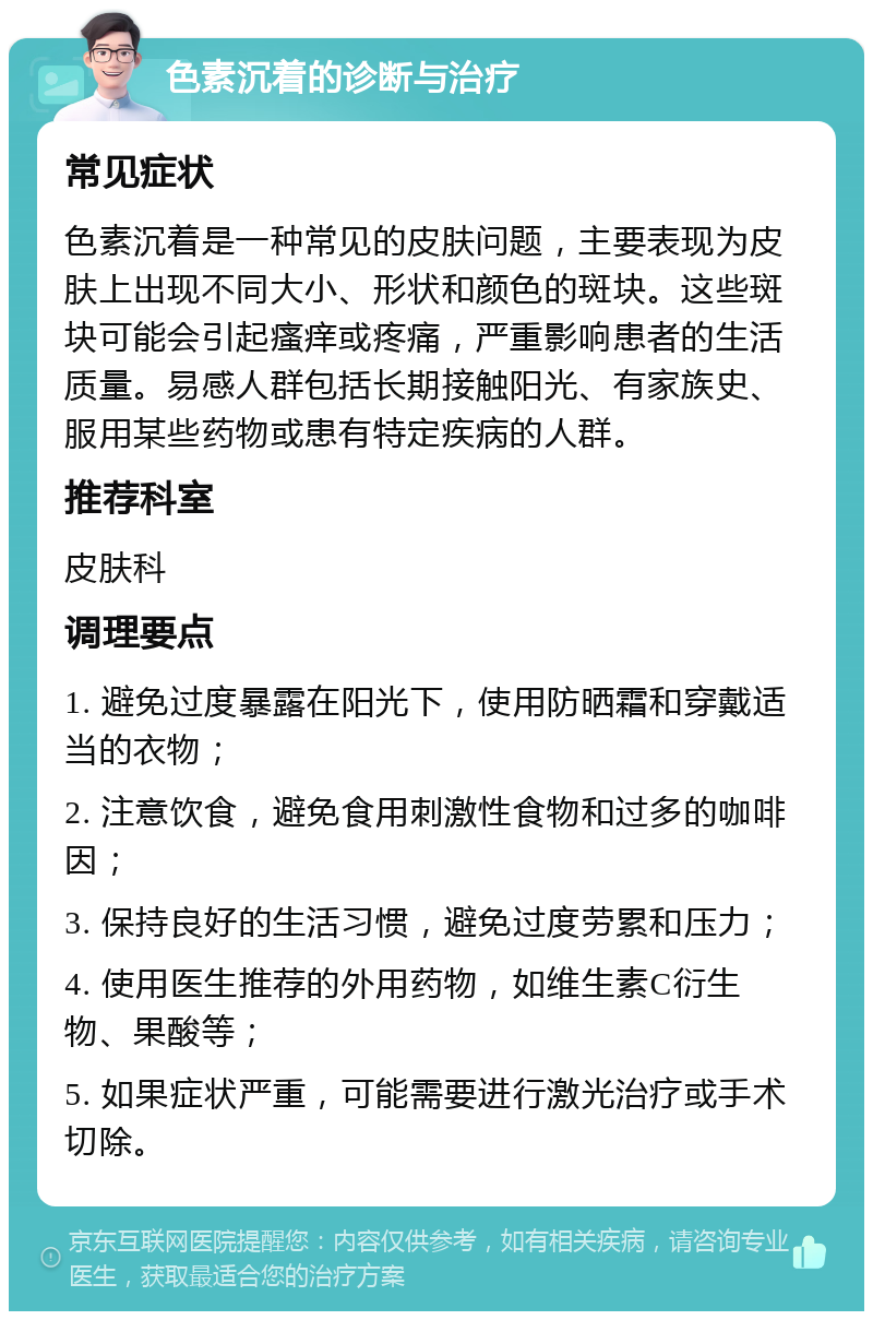 色素沉着的诊断与治疗 常见症状 色素沉着是一种常见的皮肤问题，主要表现为皮肤上出现不同大小、形状和颜色的斑块。这些斑块可能会引起瘙痒或疼痛，严重影响患者的生活质量。易感人群包括长期接触阳光、有家族史、服用某些药物或患有特定疾病的人群。 推荐科室 皮肤科 调理要点 1. 避免过度暴露在阳光下，使用防晒霜和穿戴适当的衣物； 2. 注意饮食，避免食用刺激性食物和过多的咖啡因； 3. 保持良好的生活习惯，避免过度劳累和压力； 4. 使用医生推荐的外用药物，如维生素C衍生物、果酸等； 5. 如果症状严重，可能需要进行激光治疗或手术切除。