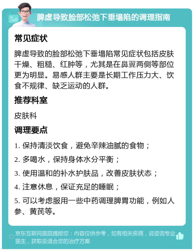 脾虚导致脸部松弛下垂塌陷的调理指南 常见症状 脾虚导致的脸部松弛下垂塌陷常见症状包括皮肤干燥、粗糙、红肿等，尤其是在鼻翼两侧等部位更为明显。易感人群主要是长期工作压力大、饮食不规律、缺乏运动的人群。 推荐科室 皮肤科 调理要点 1. 保持清淡饮食，避免辛辣油腻的食物； 2. 多喝水，保持身体水分平衡； 3. 使用温和的补水护肤品，改善皮肤状态； 4. 注意休息，保证充足的睡眠； 5. 可以考虑服用一些中药调理脾胃功能，例如人参、黄芪等。