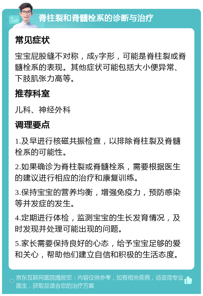 脊柱裂和脊髓栓系的诊断与治疗 常见症状 宝宝屁股缝不对称，成y字形，可能是脊柱裂或脊髓栓系的表现。其他症状可能包括大小便异常、下肢肌张力高等。 推荐科室 儿科、神经外科 调理要点 1.及早进行核磁共振检查，以排除脊柱裂及脊髓栓系的可能性。 2.如果确诊为脊柱裂或脊髓栓系，需要根据医生的建议进行相应的治疗和康复训练。 3.保持宝宝的营养均衡，增强免疫力，预防感染等并发症的发生。 4.定期进行体检，监测宝宝的生长发育情况，及时发现并处理可能出现的问题。 5.家长需要保持良好的心态，给予宝宝足够的爱和关心，帮助他们建立自信和积极的生活态度。