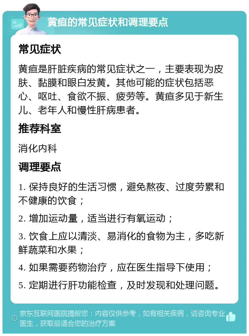 黄疸的常见症状和调理要点 常见症状 黄疸是肝脏疾病的常见症状之一，主要表现为皮肤、黏膜和眼白发黄。其他可能的症状包括恶心、呕吐、食欲不振、疲劳等。黄疸多见于新生儿、老年人和慢性肝病患者。 推荐科室 消化内科 调理要点 1. 保持良好的生活习惯，避免熬夜、过度劳累和不健康的饮食； 2. 增加运动量，适当进行有氧运动； 3. 饮食上应以清淡、易消化的食物为主，多吃新鲜蔬菜和水果； 4. 如果需要药物治疗，应在医生指导下使用； 5. 定期进行肝功能检查，及时发现和处理问题。