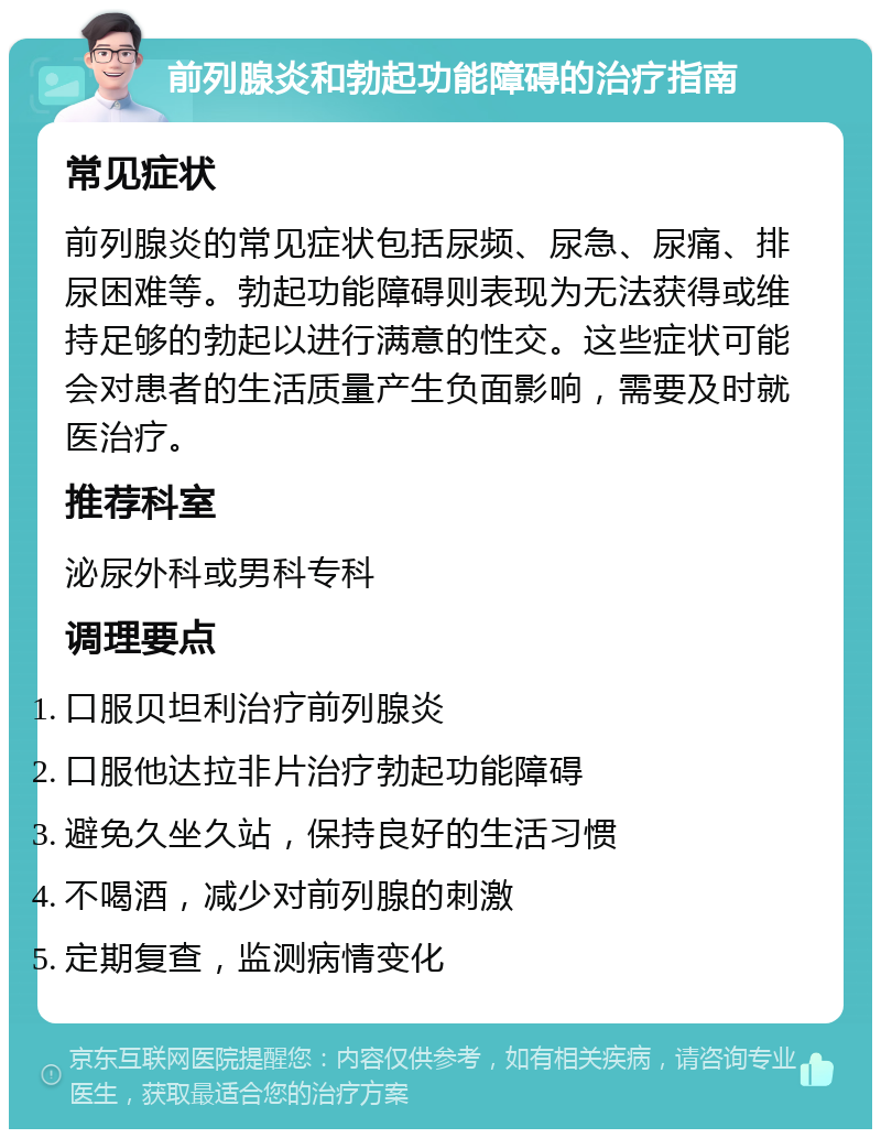 前列腺炎和勃起功能障碍的治疗指南 常见症状 前列腺炎的常见症状包括尿频、尿急、尿痛、排尿困难等。勃起功能障碍则表现为无法获得或维持足够的勃起以进行满意的性交。这些症状可能会对患者的生活质量产生负面影响，需要及时就医治疗。 推荐科室 泌尿外科或男科专科 调理要点 口服贝坦利治疗前列腺炎 口服他达拉非片治疗勃起功能障碍 避免久坐久站，保持良好的生活习惯 不喝酒，减少对前列腺的刺激 定期复查，监测病情变化