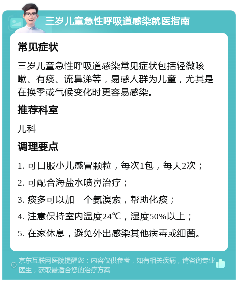 三岁儿童急性呼吸道感染就医指南 常见症状 三岁儿童急性呼吸道感染常见症状包括轻微咳嗽、有痰、流鼻涕等，易感人群为儿童，尤其是在换季或气候变化时更容易感染。 推荐科室 儿科 调理要点 1. 可口服小儿感冒颗粒，每次1包，每天2次； 2. 可配合海盐水喷鼻治疗； 3. 痰多可以加一个氨溴索，帮助化痰； 4. 注意保持室内温度24℃，湿度50%以上； 5. 在家休息，避免外出感染其他病毒或细菌。