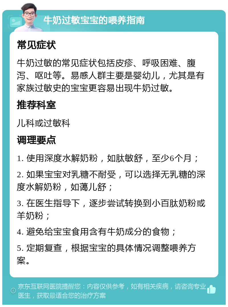 牛奶过敏宝宝的喂养指南 常见症状 牛奶过敏的常见症状包括皮疹、呼吸困难、腹泻、呕吐等。易感人群主要是婴幼儿，尤其是有家族过敏史的宝宝更容易出现牛奶过敏。 推荐科室 儿科或过敏科 调理要点 1. 使用深度水解奶粉，如肽敏舒，至少6个月； 2. 如果宝宝对乳糖不耐受，可以选择无乳糖的深度水解奶粉，如蔼儿舒； 3. 在医生指导下，逐步尝试转换到小百肽奶粉或羊奶粉； 4. 避免给宝宝食用含有牛奶成分的食物； 5. 定期复查，根据宝宝的具体情况调整喂养方案。