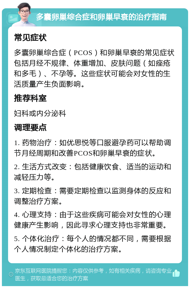 多囊卵巢综合症和卵巢早衰的治疗指南 常见症状 多囊卵巢综合症（PCOS）和卵巢早衰的常见症状包括月经不规律、体重增加、皮肤问题（如痤疮和多毛）、不孕等。这些症状可能会对女性的生活质量产生负面影响。 推荐科室 妇科或内分泌科 调理要点 1. 药物治疗：如优思悦等口服避孕药可以帮助调节月经周期和改善PCOS和卵巢早衰的症状。 2. 生活方式改变：包括健康饮食、适当的运动和减轻压力等。 3. 定期检查：需要定期检查以监测身体的反应和调整治疗方案。 4. 心理支持：由于这些疾病可能会对女性的心理健康产生影响，因此寻求心理支持也非常重要。 5. 个体化治疗：每个人的情况都不同，需要根据个人情况制定个体化的治疗方案。