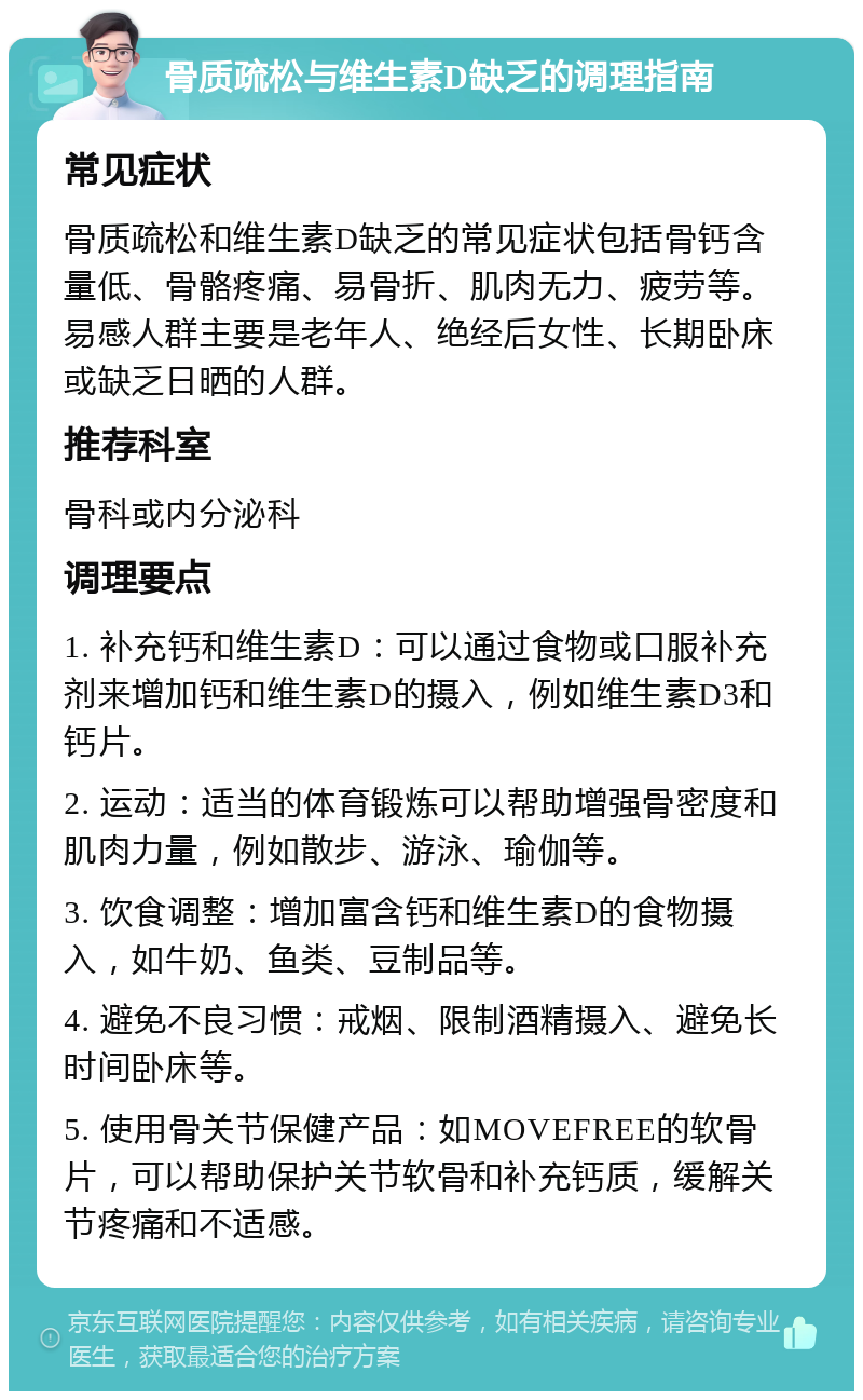 骨质疏松与维生素D缺乏的调理指南 常见症状 骨质疏松和维生素D缺乏的常见症状包括骨钙含量低、骨骼疼痛、易骨折、肌肉无力、疲劳等。易感人群主要是老年人、绝经后女性、长期卧床或缺乏日晒的人群。 推荐科室 骨科或内分泌科 调理要点 1. 补充钙和维生素D：可以通过食物或口服补充剂来增加钙和维生素D的摄入，例如维生素D3和钙片。 2. 运动：适当的体育锻炼可以帮助增强骨密度和肌肉力量，例如散步、游泳、瑜伽等。 3. 饮食调整：增加富含钙和维生素D的食物摄入，如牛奶、鱼类、豆制品等。 4. 避免不良习惯：戒烟、限制酒精摄入、避免长时间卧床等。 5. 使用骨关节保健产品：如MOVEFREE的软骨片，可以帮助保护关节软骨和补充钙质，缓解关节疼痛和不适感。