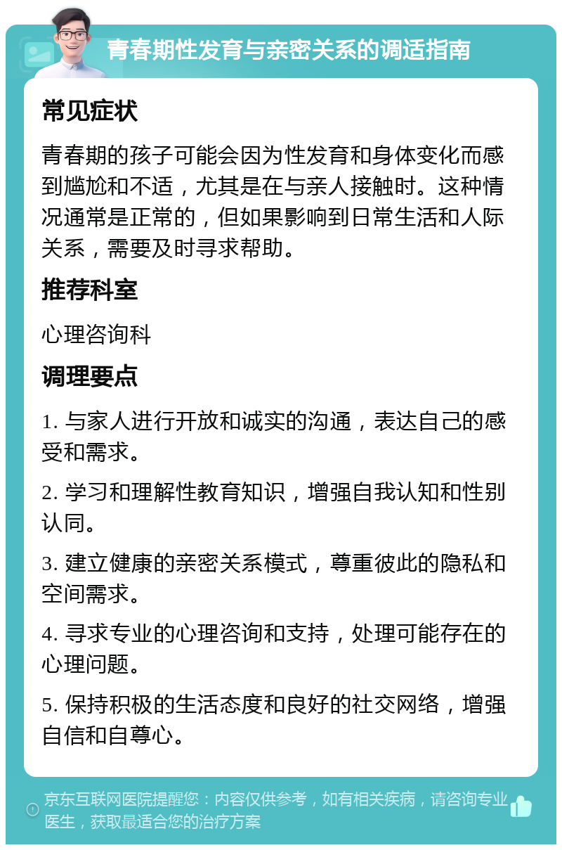 青春期性发育与亲密关系的调适指南 常见症状 青春期的孩子可能会因为性发育和身体变化而感到尴尬和不适，尤其是在与亲人接触时。这种情况通常是正常的，但如果影响到日常生活和人际关系，需要及时寻求帮助。 推荐科室 心理咨询科 调理要点 1. 与家人进行开放和诚实的沟通，表达自己的感受和需求。 2. 学习和理解性教育知识，增强自我认知和性别认同。 3. 建立健康的亲密关系模式，尊重彼此的隐私和空间需求。 4. 寻求专业的心理咨询和支持，处理可能存在的心理问题。 5. 保持积极的生活态度和良好的社交网络，增强自信和自尊心。