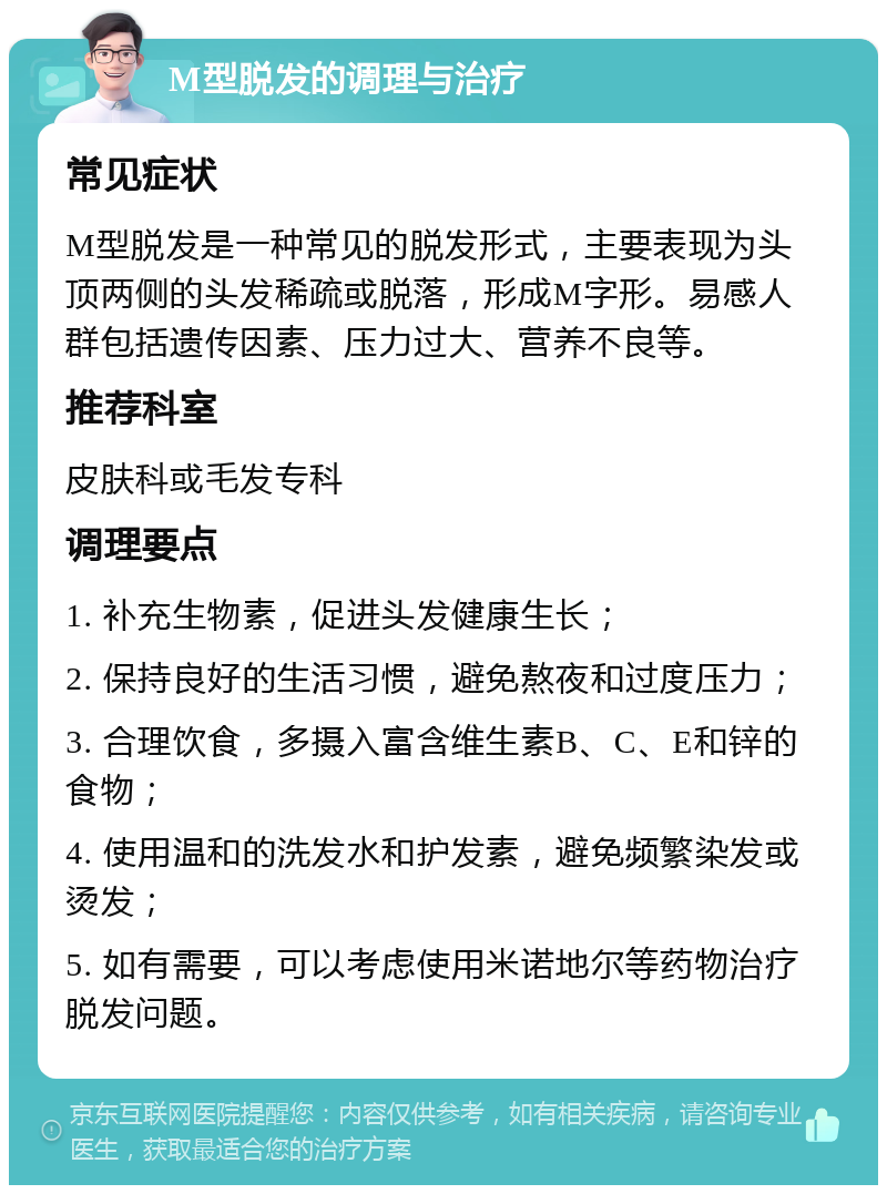 M型脱发的调理与治疗 常见症状 M型脱发是一种常见的脱发形式，主要表现为头顶两侧的头发稀疏或脱落，形成M字形。易感人群包括遗传因素、压力过大、营养不良等。 推荐科室 皮肤科或毛发专科 调理要点 1. 补充生物素，促进头发健康生长； 2. 保持良好的生活习惯，避免熬夜和过度压力； 3. 合理饮食，多摄入富含维生素B、C、E和锌的食物； 4. 使用温和的洗发水和护发素，避免频繁染发或烫发； 5. 如有需要，可以考虑使用米诺地尔等药物治疗脱发问题。