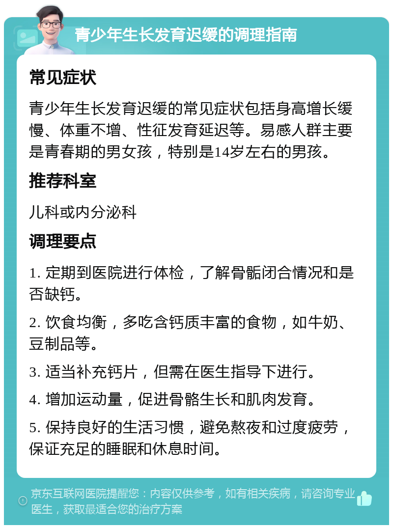 青少年生长发育迟缓的调理指南 常见症状 青少年生长发育迟缓的常见症状包括身高增长缓慢、体重不增、性征发育延迟等。易感人群主要是青春期的男女孩，特别是14岁左右的男孩。 推荐科室 儿科或内分泌科 调理要点 1. 定期到医院进行体检，了解骨骺闭合情况和是否缺钙。 2. 饮食均衡，多吃含钙质丰富的食物，如牛奶、豆制品等。 3. 适当补充钙片，但需在医生指导下进行。 4. 增加运动量，促进骨骼生长和肌肉发育。 5. 保持良好的生活习惯，避免熬夜和过度疲劳，保证充足的睡眠和休息时间。