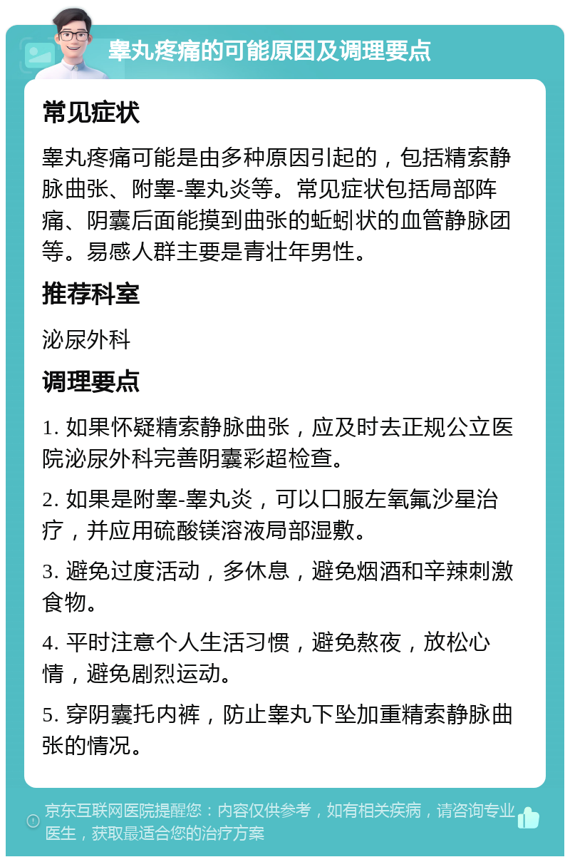 睾丸疼痛的可能原因及调理要点 常见症状 睾丸疼痛可能是由多种原因引起的，包括精索静脉曲张、附睾-睾丸炎等。常见症状包括局部阵痛、阴囊后面能摸到曲张的蚯蚓状的血管静脉团等。易感人群主要是青壮年男性。 推荐科室 泌尿外科 调理要点 1. 如果怀疑精索静脉曲张，应及时去正规公立医院泌尿外科完善阴囊彩超检查。 2. 如果是附睾-睾丸炎，可以口服左氧氟沙星治疗，并应用硫酸镁溶液局部湿敷。 3. 避免过度活动，多休息，避免烟酒和辛辣刺激食物。 4. 平时注意个人生活习惯，避免熬夜，放松心情，避免剧烈运动。 5. 穿阴囊托内裤，防止睾丸下坠加重精索静脉曲张的情况。