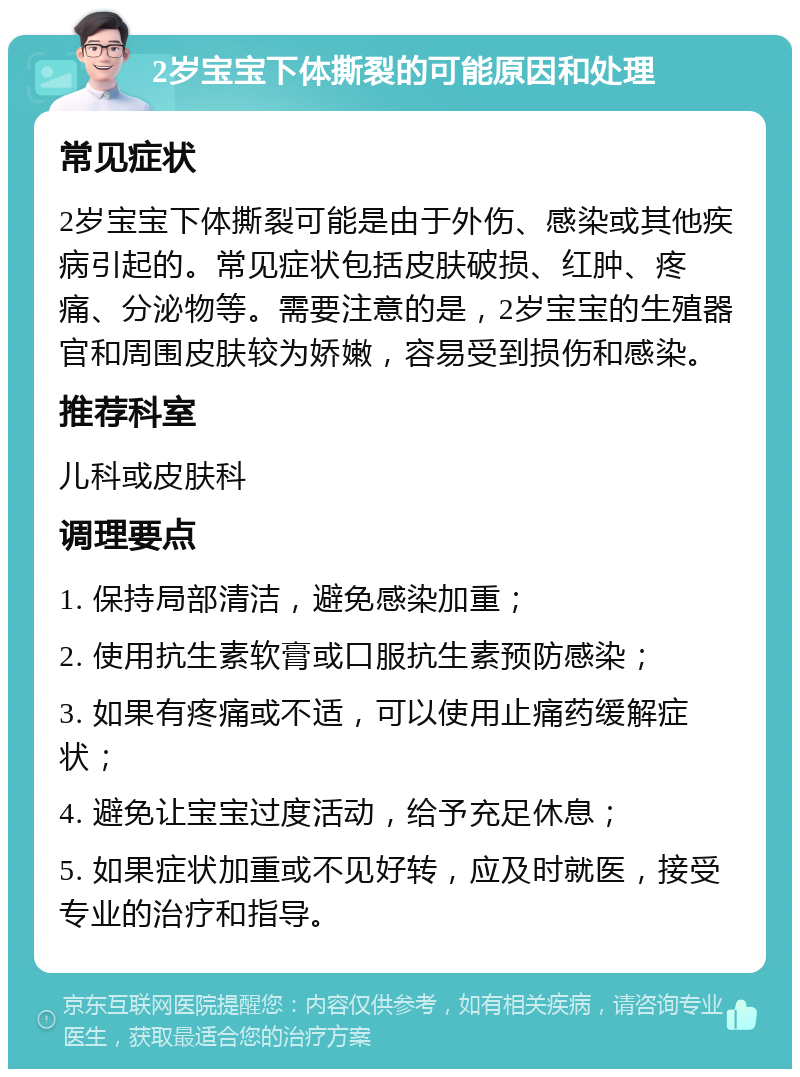 2岁宝宝下体撕裂的可能原因和处理 常见症状 2岁宝宝下体撕裂可能是由于外伤、感染或其他疾病引起的。常见症状包括皮肤破损、红肿、疼痛、分泌物等。需要注意的是，2岁宝宝的生殖器官和周围皮肤较为娇嫩，容易受到损伤和感染。 推荐科室 儿科或皮肤科 调理要点 1. 保持局部清洁，避免感染加重； 2. 使用抗生素软膏或口服抗生素预防感染； 3. 如果有疼痛或不适，可以使用止痛药缓解症状； 4. 避免让宝宝过度活动，给予充足休息； 5. 如果症状加重或不见好转，应及时就医，接受专业的治疗和指导。