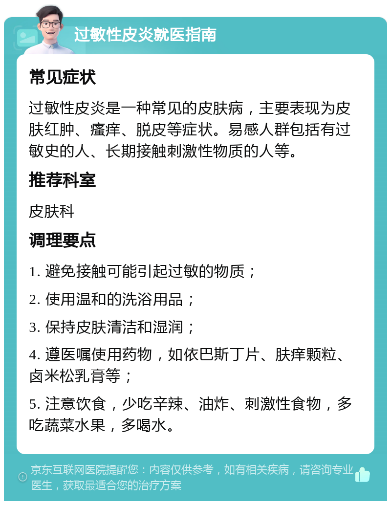 过敏性皮炎就医指南 常见症状 过敏性皮炎是一种常见的皮肤病，主要表现为皮肤红肿、瘙痒、脱皮等症状。易感人群包括有过敏史的人、长期接触刺激性物质的人等。 推荐科室 皮肤科 调理要点 1. 避免接触可能引起过敏的物质； 2. 使用温和的洗浴用品； 3. 保持皮肤清洁和湿润； 4. 遵医嘱使用药物，如依巴斯丁片、肤痒颗粒、卤米松乳膏等； 5. 注意饮食，少吃辛辣、油炸、刺激性食物，多吃蔬菜水果，多喝水。