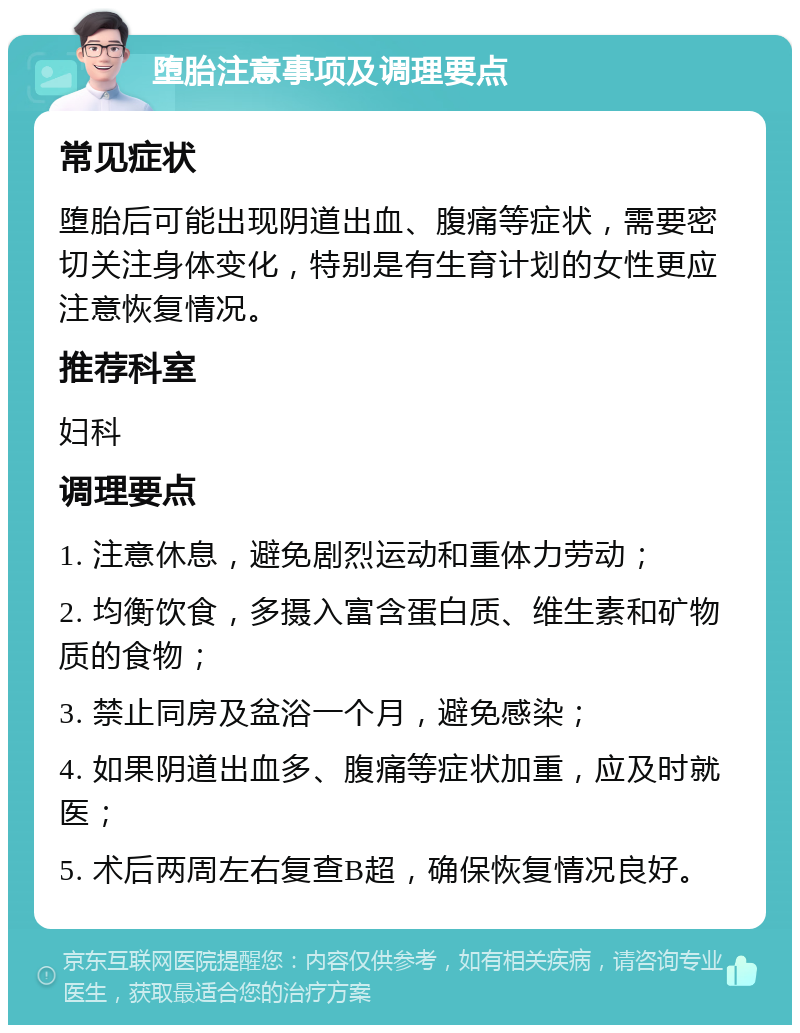 堕胎注意事项及调理要点 常见症状 堕胎后可能出现阴道出血、腹痛等症状，需要密切关注身体变化，特别是有生育计划的女性更应注意恢复情况。 推荐科室 妇科 调理要点 1. 注意休息，避免剧烈运动和重体力劳动； 2. 均衡饮食，多摄入富含蛋白质、维生素和矿物质的食物； 3. 禁止同房及盆浴一个月，避免感染； 4. 如果阴道出血多、腹痛等症状加重，应及时就医； 5. 术后两周左右复查B超，确保恢复情况良好。