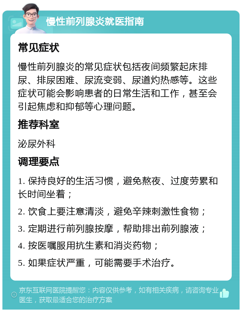 慢性前列腺炎就医指南 常见症状 慢性前列腺炎的常见症状包括夜间频繁起床排尿、排尿困难、尿流变弱、尿道灼热感等。这些症状可能会影响患者的日常生活和工作，甚至会引起焦虑和抑郁等心理问题。 推荐科室 泌尿外科 调理要点 1. 保持良好的生活习惯，避免熬夜、过度劳累和长时间坐着； 2. 饮食上要注意清淡，避免辛辣刺激性食物； 3. 定期进行前列腺按摩，帮助排出前列腺液； 4. 按医嘱服用抗生素和消炎药物； 5. 如果症状严重，可能需要手术治疗。