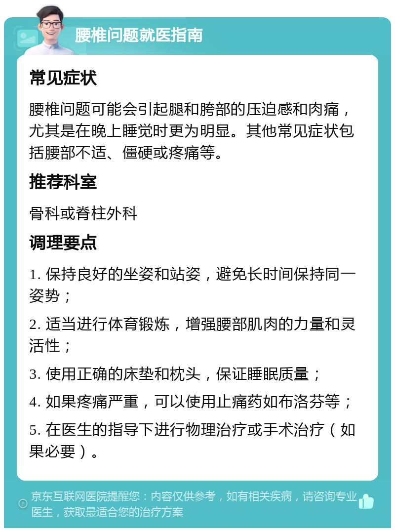 腰椎问题就医指南 常见症状 腰椎问题可能会引起腿和胯部的压迫感和肉痛，尤其是在晚上睡觉时更为明显。其他常见症状包括腰部不适、僵硬或疼痛等。 推荐科室 骨科或脊柱外科 调理要点 1. 保持良好的坐姿和站姿，避免长时间保持同一姿势； 2. 适当进行体育锻炼，增强腰部肌肉的力量和灵活性； 3. 使用正确的床垫和枕头，保证睡眠质量； 4. 如果疼痛严重，可以使用止痛药如布洛芬等； 5. 在医生的指导下进行物理治疗或手术治疗（如果必要）。