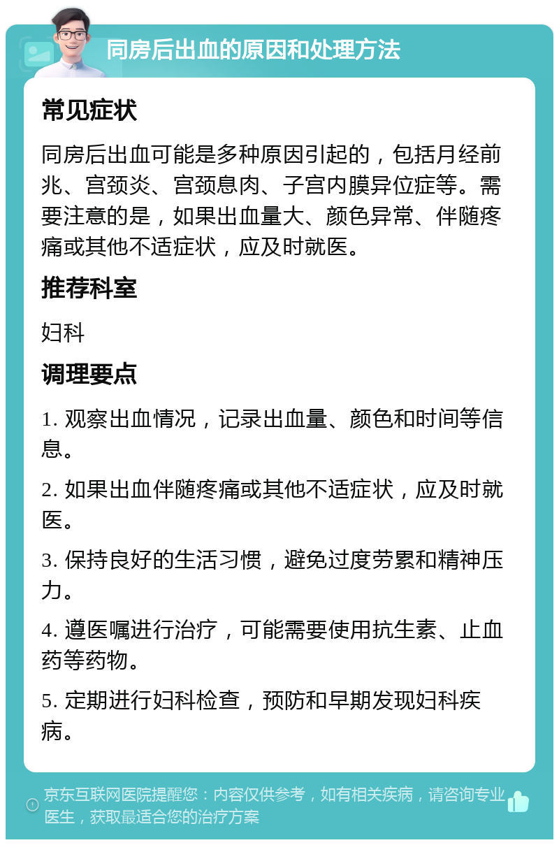 同房后出血的原因和处理方法 常见症状 同房后出血可能是多种原因引起的，包括月经前兆、宫颈炎、宫颈息肉、子宫内膜异位症等。需要注意的是，如果出血量大、颜色异常、伴随疼痛或其他不适症状，应及时就医。 推荐科室 妇科 调理要点 1. 观察出血情况，记录出血量、颜色和时间等信息。 2. 如果出血伴随疼痛或其他不适症状，应及时就医。 3. 保持良好的生活习惯，避免过度劳累和精神压力。 4. 遵医嘱进行治疗，可能需要使用抗生素、止血药等药物。 5. 定期进行妇科检查，预防和早期发现妇科疾病。