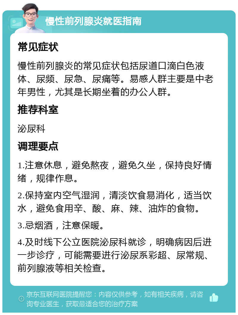 慢性前列腺炎就医指南 常见症状 慢性前列腺炎的常见症状包括尿道口滴白色液体、尿频、尿急、尿痛等。易感人群主要是中老年男性，尤其是长期坐着的办公人群。 推荐科室 泌尿科 调理要点 1.注意休息，避免熬夜，避免久坐，保持良好情绪，规律作息。 2.保持室内空气湿润，清淡饮食易消化，适当饮水，避免食用辛、酸、麻、辣、油炸的食物。 3.忌烟酒，注意保暖。 4.及时线下公立医院泌尿科就诊，明确病因后进一步诊疗，可能需要进行泌尿系彩超、尿常规、前列腺液等相关检查。