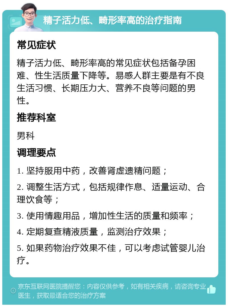 精子活力低、畸形率高的治疗指南 常见症状 精子活力低、畸形率高的常见症状包括备孕困难、性生活质量下降等。易感人群主要是有不良生活习惯、长期压力大、营养不良等问题的男性。 推荐科室 男科 调理要点 1. 坚持服用中药，改善肾虚遗精问题； 2. 调整生活方式，包括规律作息、适量运动、合理饮食等； 3. 使用情趣用品，增加性生活的质量和频率； 4. 定期复查精液质量，监测治疗效果； 5. 如果药物治疗效果不佳，可以考虑试管婴儿治疗。