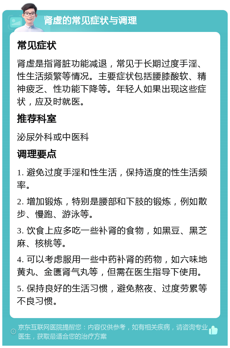 肾虚的常见症状与调理 常见症状 肾虚是指肾脏功能减退，常见于长期过度手淫、性生活频繁等情况。主要症状包括腰膝酸软、精神疲乏、性功能下降等。年轻人如果出现这些症状，应及时就医。 推荐科室 泌尿外科或中医科 调理要点 1. 避免过度手淫和性生活，保持适度的性生活频率。 2. 增加锻炼，特别是腰部和下肢的锻炼，例如散步、慢跑、游泳等。 3. 饮食上应多吃一些补肾的食物，如黑豆、黑芝麻、核桃等。 4. 可以考虑服用一些中药补肾的药物，如六味地黄丸、金匮肾气丸等，但需在医生指导下使用。 5. 保持良好的生活习惯，避免熬夜、过度劳累等不良习惯。