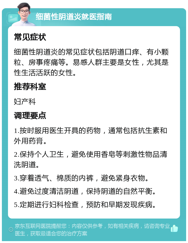 细菌性阴道炎就医指南 常见症状 细菌性阴道炎的常见症状包括阴道口痒、有小颗粒、房事疼痛等。易感人群主要是女性，尤其是性生活活跃的女性。 推荐科室 妇产科 调理要点 1.按时服用医生开具的药物，通常包括抗生素和外用药膏。 2.保持个人卫生，避免使用香皂等刺激性物品清洗阴道。 3.穿着透气、棉质的内裤，避免紧身衣物。 4.避免过度清洁阴道，保持阴道的自然平衡。 5.定期进行妇科检查，预防和早期发现疾病。