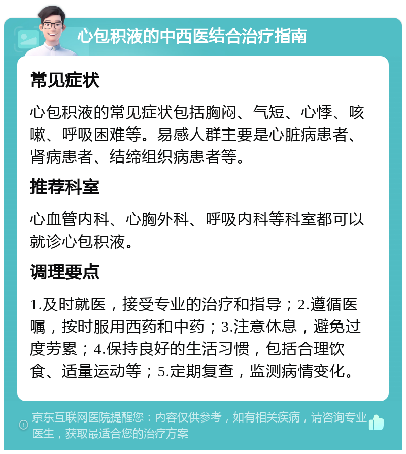 心包积液的中西医结合治疗指南 常见症状 心包积液的常见症状包括胸闷、气短、心悸、咳嗽、呼吸困难等。易感人群主要是心脏病患者、肾病患者、结缔组织病患者等。 推荐科室 心血管内科、心胸外科、呼吸内科等科室都可以就诊心包积液。 调理要点 1.及时就医，接受专业的治疗和指导；2.遵循医嘱，按时服用西药和中药；3.注意休息，避免过度劳累；4.保持良好的生活习惯，包括合理饮食、适量运动等；5.定期复查，监测病情变化。