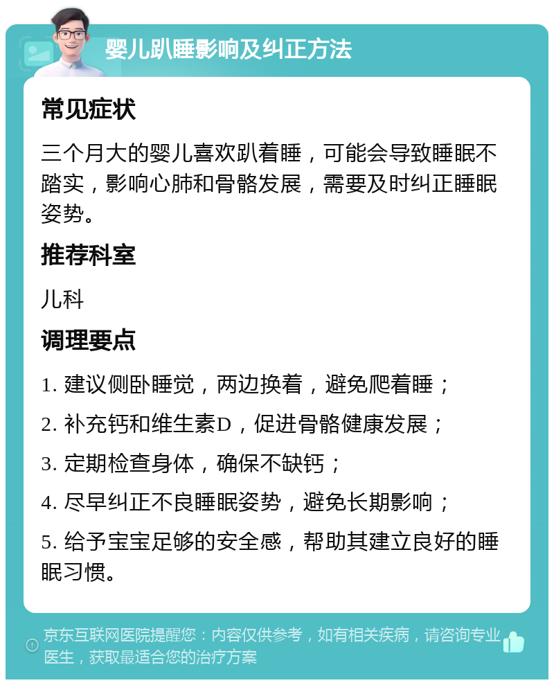 婴儿趴睡影响及纠正方法 常见症状 三个月大的婴儿喜欢趴着睡，可能会导致睡眠不踏实，影响心肺和骨骼发展，需要及时纠正睡眠姿势。 推荐科室 儿科 调理要点 1. 建议侧卧睡觉，两边换着，避免爬着睡； 2. 补充钙和维生素D，促进骨骼健康发展； 3. 定期检查身体，确保不缺钙； 4. 尽早纠正不良睡眠姿势，避免长期影响； 5. 给予宝宝足够的安全感，帮助其建立良好的睡眠习惯。